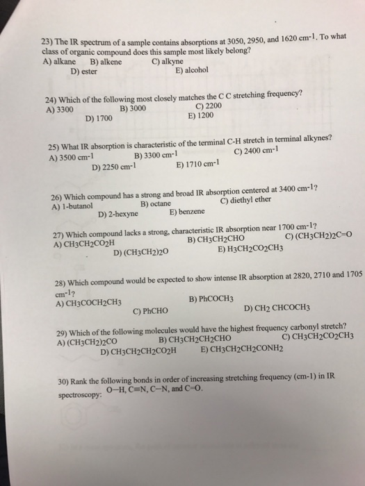 23) The class of organic compound does this sample most likely belong? A) alkane B) alkene e IR spectrum of a sample contains absorptions at 3050, 2950, and 1620 cm 1. To what C) alkyne D) ester E) alcohol 24) Which of the following most closely matches the C C stretching frequency? A) 3300 B) 3000 C) 2200 E) 1200 D) 1700 25) What IR absorption is characteristic of the terminal C-H stretch in terminal alkynes? A) 3500 cm-1 B) 3300 cm-1 C) 2400 cm-1 D) 2250 cm-1 E) 1710 cm-1 26) Which compound has a strong and broad IR absorption centered at 3400 em-1? A) 1-butanol B) octane C) diethyl ether D) 2-hexyne E) benzene 27) Which compound lacks a strong, characteristic IR absorption near 1700 cm-1? A) CH3CH2CO2H C)(CH3CH22c-o B) CH3CH2CHO D) (CH3CH2)20 E) H3CH2CO2CH3 28) Which compound would be expected to show intense IR absorption at 2820, 2710 and 1705 cm-1? A) CH3COCH2CH3 B) PhCOCH3 C) PhCHO D) CH2 CHCOCH3 29) Which of the following molecules would have the highest frequency carbonyl stretch? A) (CH3CH2)2CO B) CH3CH2CH2CHO C) CH3CH2co2CH3 30) Rank the following bonds in order of increasing stretching frequency (cm-1) in IR spectroscopy: O-H, CN, C-N, and C O.