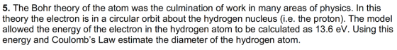 5. The Bohr theory of the atom was the culmination of work in many areas of physics. In this theory the electron is in a circular orbit about the hydrogen nucleus (i.e. the proton). The model allowed the energy of the electron in the hydrogen atom to be calculated as 13.6 ev. Using this energy and Coulombs Law estimate the diameter of the hydrogen atom.