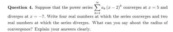 k=1 Question 4. Suppose that the power series ax (x – 2)* converges at x = 5 and diverges at x = -7. Write four real numbers