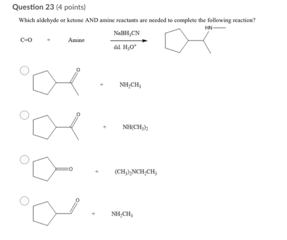 Question 23 (4 points) Which aldehyde or ketone AND amine reactants are needed to complete the following reaction? HN NaBH;CN