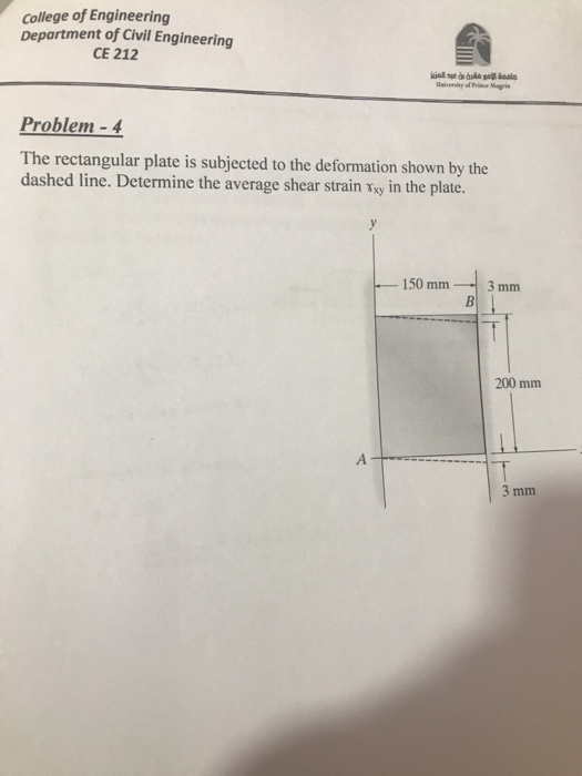 college of Engineering Department of Civil Engineering CE 212 Usivenity of Prince Magris Problem-4 The rectangular plate is subjected to the deformation shown by the dashed line. Determine the average shear strain sxy in the plate. 150 mm-3mm 200 mm 3 mm