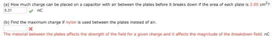 (a) How much charge can be placed on a capacitor with air between the plates before it breaks down if the area of each plate is 2.00 cm? 5.31 (b) Find the maximum charge if nylon is used between the plates instead of air. The material between the plates affects the strength of the field for a given charge and it affects the magnitude of the breakdown field. nc nc