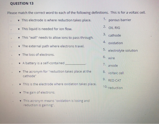 QUESTION 13 Please match the correct word to each of the following definitions. This is for a voltaic cell. This electrode is