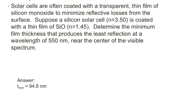 Solar cells are often coated with a transparent, thin film of silicon monoxide to minimize reflective losses from the surface. Suppose a silicon solar cell (n 3.50) is coated with a thin film of Sio (n 1.45). Determine the minimum film thickness that produces the least reflection at a wavelength of 550 nm, near the center of the visible spectrum Answer: min 94.8 nm