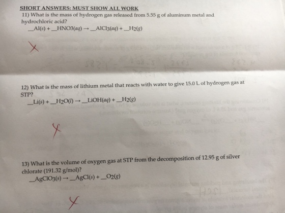 SHORT ANSWERS: MUST SHOW ALL WORK 11) What is the mass of hydrogen gas released from 5.55 g of aluminum metal and hydrochloric acid? ーAl(s) +-HNO3(aq) →ーAICI3(aq) +-H2(g) 12) What is the mass of lithium metal that reacts with water to give 15.0 L of hydrogen gas at STP? -Li(s) +-H20() →-LiOH(aq) +-H2(g) 13) What is the volume of oxygen gas at STP from the decomposition of 12.95 g of silver chlorate (191.32 g/mol)? AgCIO3(8)-AgCI(s)+_O28)