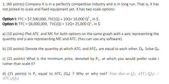 1. (60 points) Company X is in a perfectly competitive industry and is in long run. That is, X has not picked its scale and fixed equipment yet. X has two scale options: Option I: TFC $7,500,000, TVC(a) 100+10,000 Q, in $. Option ll: TFC : $6,000,000, TVC(Q)-12Qt 25,000 Q. ¡n $. a) (10 points) Plot ATC and MC for both options on the same graph with x-axis representing the quantity and y-axis representing MC and ATC. (You can use any software) b) (10 points) Denote the quantity at which ATC and ATC are equal to each other, Ox. Solve Qx c)(15 points) What is the minimum price, denoted by Py, at which you would prefer scale I rather than scale II? d) (15 points) Is Py equal to ATC (Qx)? Why or why not? Note that at Qx ATC(Qx ATCI Ox