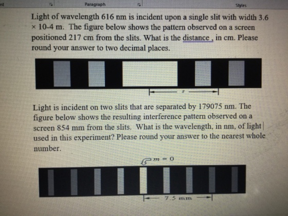 nt Paragraph Styles Light of wavelength 616 nm is incident upon a single slit with width 3.6 x 10-4 m. The figure below shows the pattern observed on a screen positioned 217 cm from the slits. What is the distance, in cm. Please round your answer to two decimal places. Light is incident on two slits that are separated by 179075 nm. The figure below shows the resulting interference pattern observed on a screen 854 mm from the slits. What is the wavelength, in nm, of light used in this experiment? Please round your answer to the nearest whole number 7.5 mm