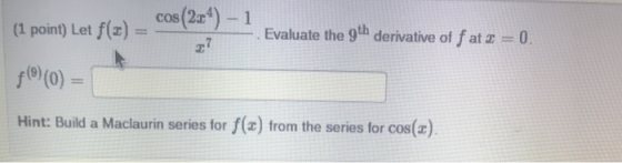 (1 point) Let f(t) = cos(224) - 1 Evaluate the 9th derivative of f at 2 = 0. fº) (0) Hint: Build a Maclaurin series for f(a)