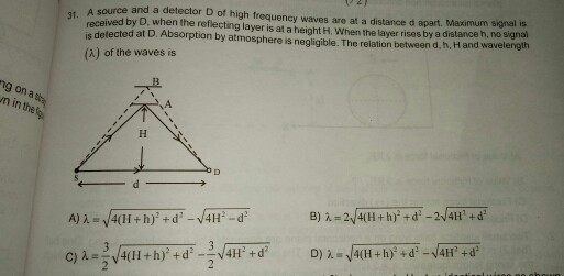 A source and a detector D of high frequency waves are at a distance d apart. Maximum signal is received by D, when the reflecting layer is at a height H. When the layer rises by a distance h, no signal is detected at D. Absorption by atmosphere is negligible. The relation between d, h, H and wavelength (A) of the waves is 31. ng on a sta n in the