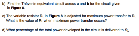 b) Find the Thèvenin equivalent circuit across a and b for the circuit given in Figure8. c) The variable resistor RL in Figure 8 is adjusted for maximum power transfer to RL What is the value of RL when maximum power transfer occurs? d) What percentage of the total power developed in the circuit is delivered to R