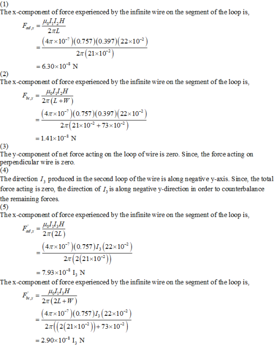 Thex-component of force experienced by the infinite wire on the segment of the loop is, 47×10--)(0.757)(0.397)( 22×10-2 2t (21x10 -6.30x 10-8 N Thex-component of force experienced by the infinite wire on the segment of the loop is, 47×10--)(0.757)(0.397)(22× 10-2 2π( 21x 10-2 +73 x 10-2 - 1.41x10- N The y-component ofnet force acting on the loop of wire is zero. Since, the force acting on peipendicular wire is zero The direction I, produced in the second loop of the wire is along negative y-axis. Since, the total force acting is zero, the direction of I, is along negative y-direction in order to coun terbalance the remaining forces Thex-component of force experienced by the infinite wire on the segment of the loop is, 4Tx10- )(0.757)1, (22x102 2T 2(21x102 7.93 x 10-8 13 N Thex-component of force experienced by the infinite wire on the segment of the loop is, 47×10--)(0.757 )1, (22×10-2 2 2(21-10-3 ))+73-10° ) -2.90x10 I, N