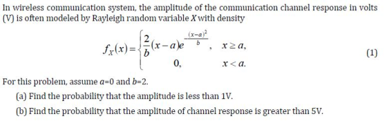 In wireless communication system, the amplitude of the communication channel response in volts (V) is often modeled by Rayleigh random variable Xwith density x-a 0, x< a. For this problem, assume a 0 and b-2. (a) Find the probability that the amplitude is less than 1V. (b) Find the probability that the amplitude of channel response is greater than 5V.