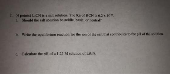7. (4 points) LiCN is a salt solution. The Ka of HCN is 6.2 x 100, a. Should the salt solution be acidic, basic, or neutral?