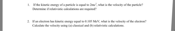 1. If the kinetic energy of a particle is equal to 2me2, what is the velocity of the particle? Determine if relativistic calculations are required? 2. If an electron has kinetic energy equal to 0.105 MeV, what is the velocity of the electron? Calculate the velocity using (a) classical and (b) relativistic calculations.