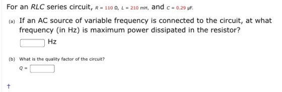 For an RLC series circuit, R - 110 0, L 210 mH, and c- 0.29 uF. = 0.29 (a) If an AC source of variable frequency is connected to the circuit, at what frequency (in Hz) is maximum power dissipated in the resistor? Hz (b) What is the quality factor of the circuit? Q=