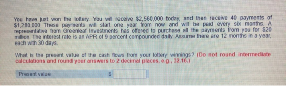 You have just won the lottery. You will receive $2,560,000 today, and then receive 40 payments of $1,280,000 These payments w