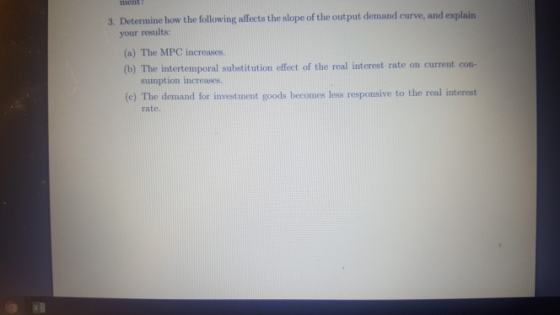 ment 3. Determine how the following affects the slope of the out put demand curve, and explain your results: a) The MPC increases. (b) The intertemporal substitution effect of the real interest rate on current con- sumption increases (e) The demand for invest ument goods becomes less responsive to the real interest rate.