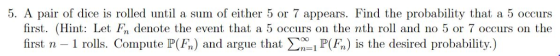 5. A pair of dice is rolled until a sum of either 5 or 7 appears. Find the probability that a 5 occurs first. (Hint: Let Fn denote the event that a 5 occurs on the nth roll and no 5 or 7 occurs on the first n 1 rolls. Compute P(F) and argue that PF) is the desired probability.)