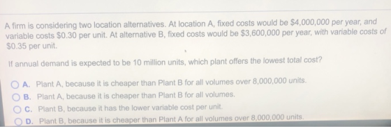 A firm is considering two location alternatives. At location A, fixed costs would be $4,000,000 per year, and variable costs $0.30 per unit. At alternative B, fixed costs would be $3,600,000 per year, with variable costs of $0.35 per unit. If annual demand is expected to be 10 illion units, which plant offers the lowest total cost? O A. Plant A, because it is cheaper than Plant B for all volumes over 8,000,000 units O B. Plant A, because it is cheaper than Plant B for all volumes. C. Plant B, because it has the lower variable cost per unit. O D. Plant B, because it is cheaper than Plant A for all volumes over 8,000,000 units
