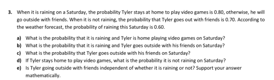 When it is raining on a Saturday, the probability Tyler stays at home to play video games is 0.80, otherwise, he will go outside with friends. When it is not raining, the probability that Tyler goes out with friends is 0.70. According to the weather forecast, the probability of raining this Saturday is 0.60 a) What is the probability that it is raining and Tyler is home playing video games on Saturday? b) What is the probability that it is raining and Tyler goes outside with his friends on Saturday? c) What is the probability that Tyler goes outside with his friends on Saturday? d) If Tyler stays home to play video games, what is the probability it is not raining on Saturday? e) Is Tyler going outside with friends independent of whether it is raining or not? Support your answer 3. mathematically