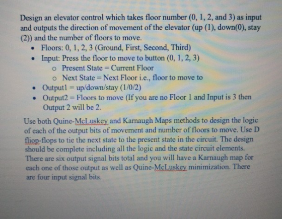 Design an elevator control which takes floor number (0, 1, 2, and 3) as input and outputs the direction of movement of the elevator (up (1), down(0), stay (2)) and the number of floors to move. Floors: 0, 1, 2, 3 (Ground, First, Second, Third) Input: Press the floor to move to button (0, 1, 2, 3) . o Present State- Current Floor o Next State Next Floor i.e., floor to move to Outputl up/down/stay (1/0/2) Output2 Floors to move (If you are no Floor 1 and Input is 3 then Output 2 will be 2. Use both Quine-McLuskey and Karnaugh Maps methods to design the logic of each of the output bits of movement and number of floors to move. Use D fliop-flops to tie the next state to the present state in the circuit. The design should be complete including all the logic and the state circuit elements There are six output signal bits total and you will have a Karnaugh map for each one of those output as well as Quine-McLuskey minimization. There are four input signal bits.