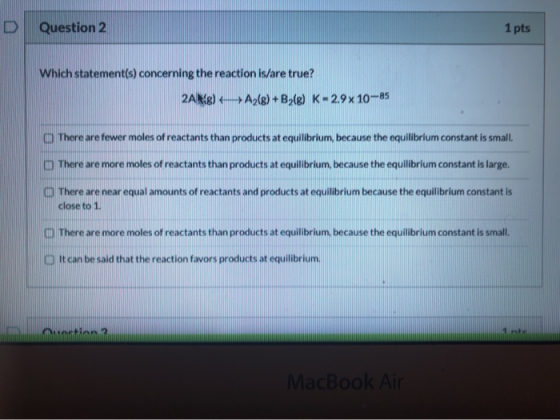 D Question 2 1 pts Which statement(s) concerning the reaction is/are true? 2A) A2(g) +B2(g) K-29x 10-85 There are fewer moles