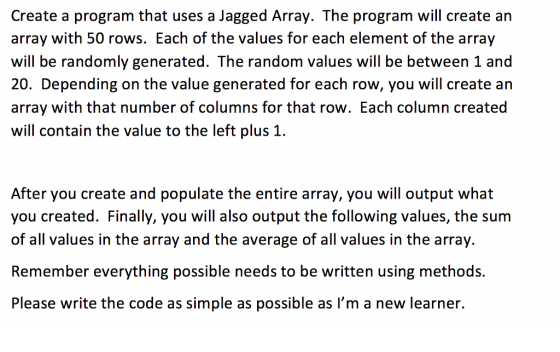 Create a program that uses a Jagged Array. The program will create an array with 50 rows. Each of the values for each element of the array will be randomly generated. The random values will be between 1 and 20. Depending on the value generated for each row, you will create an array with that number of columns for that row. Each column created will contain the value to the left plus 1. After you create and populate the entire array, you will output what you created. Finally, you will also output the following values, the sum of all values in the array and the average of all values in the array. Remember everything possible needs to be written using methods. Please write the code as simple as possible as Im a new learner.