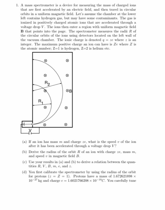 1. A mass spectrometer is a device for measuring the mass of charged ions that are first accelerated by an electric field, and then travel in circular orbits in a uniform magnetic field. Lets assume the chamber at the lower left contains hydrogen gas, but may have some contaminants. The gas is ionized in positively charged atomic ions that are accelerated through a voltage drop V. The ions then enter a region with uniform magnetic field B that points into the page. The spectrometer measures the radii R of the circular orbits of the ions using detectors located on the left wall of the vacuum chamber. The ionic charge is denoted q = ze where is an integer. The maximum positive charge an ion can have is Ze where Z is the atolnic number; 2-1 is hydrogen, Z=2 is helium etc. R2 (a) If an ion has mass m and charge ze, what is the speed of the ion (b) Derive the radius of the orbit R of an ion with charge ze, mass m, (c) Use your results in (a) and (b) to derive a relation between the quan- after it has been accelerated through a voltage drop V? and speed v in magnetic field B tities R, V, B, m, e, and (d) You first calibrate the spectrometer by using the radius of the orbit for protons (z = Z = 1). Protons have a mass of 1.672621898 x 10-27 kg and charge e = 1.6021766208 x 10-19C. You carefully tune