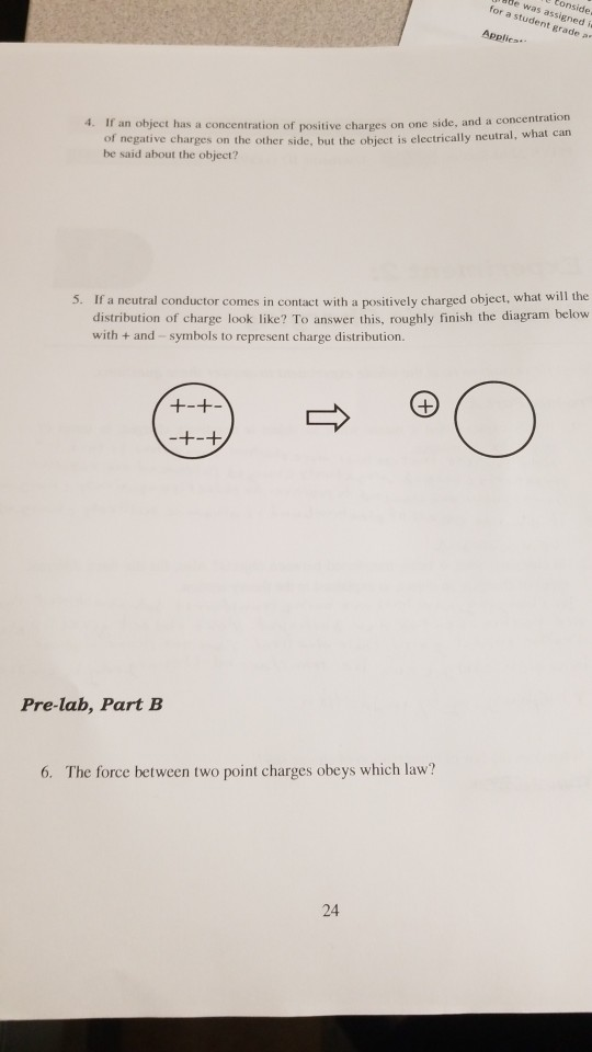 for a studessigned Applics. t grade a 4. If an object has a concentration of positive charges on one side, and a concentration of negative charges on the other side, but the object is electrically neutral, what can be said about the object? 5. If a neutral conductor comes in contact with a positively charged object, what will the distribution of charge look like? To answer this, roughly finish the diagram below with + and-symbols to represent charge distribution Pre-lab, Part B 6. The force between two point charges obeys which law? 24