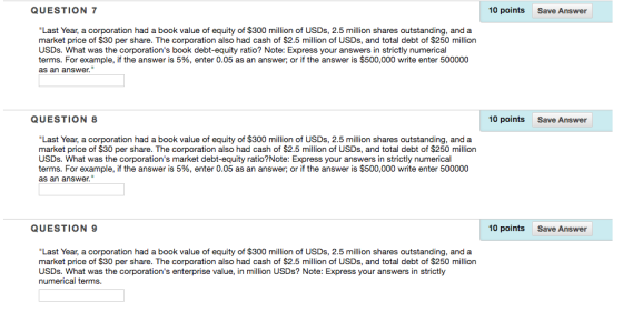 QUESTION 7 10 points Save Answer Last Year, a corporation had a book value of equity of $300 million of USDs, 2.5 million shares outstanding, and a market price of $30 per share. The corporation also had cash of $2.5 million of USDs, and total debt of $250 million USDs. What was the corporations book debt-equity ratio? Note: Express your answers in strictly numerical terms. For example, if the answer is 5%, enter 0.05 as an answer, or if the answer is $500,000 write enter 500000 as an answer QUESTION 8 10 points Save Answer Last Year, a corporation had a book value of equity of $300 million of USDs, 2.5 million shares outstanding, and a market price of $30 per share. The corporation also had cash of $2.5 million of USDs, and total debt of $250 million USDs. What was the corporations market debt-equity ratio?Note: Express your answers in strictly numerical terms. For example, if the answer is 5%, enter 0.05 as an answer, or if the answer is $500,000 write enter 500000 as an answer. QUESTION 9 10 points Save Answer Last Year, a corporation had a book value of equity of $300 million of USDs, 2.5 million shares outstanding, and a market price of $30 per share. The corporation also had cash of $2.5 million of USDs, and total debt of $250 million USDs. What was the corporations enterprise value, in million USDs? Note: Express your answers in strictly numerical terms.