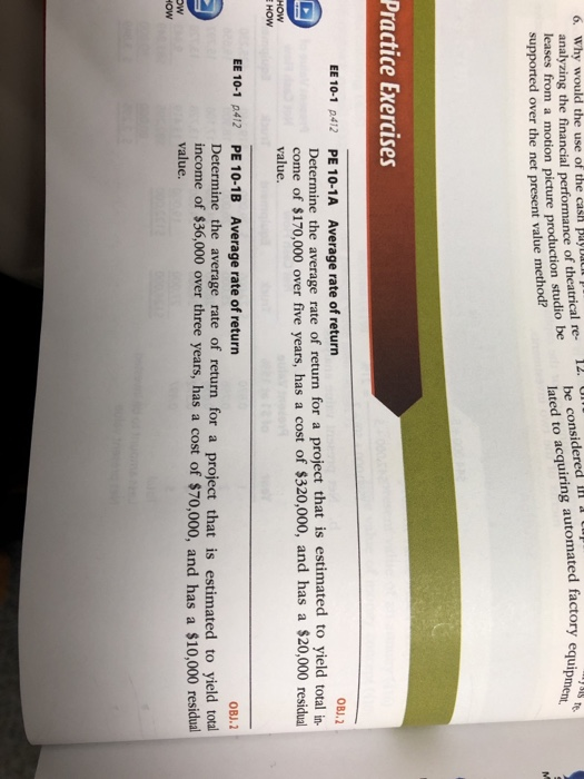 6. Why would the use of the cash pays natrical re- be considered Il lated to acquiring automated factory equige rmance of uipment, leases from a motion picture production studio be supported over the net present value method? Practice Exercises EE 10-1 p412 PE 10-1A Average rate of return OBJ.2 Determine the average rate of return for a project that is estimated to yield total in come of $170,000 over five years, has a cost of $320,000, and has a $20,000 residual value. HOW EE 10-1 p412 PE 10-1B Average rate of return OBJ.2 Determine the average rate of return for a project that is estimated to yield total income of $36,000 over three years, has a cost of $70,000, and has a $10,000 residual value.