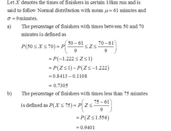 Let X denotes the times of finishers in certain 10km run and is said to follow Normal distribution with mean μ-61 minutes and σ-9 minutes. a) The percentage of finishers with times between 50 and 70 minutes is defined as 50-61 70-61 -P-1.222 szs1) -P(ZS1)-P(Z-1222) 0.8413-0.1108 -0.7305 b) The percentage of finishers with times less than 75 minutes 75 61 īs defined asPlXS75). P(ZS ) -P(Z31.556) 0.9401