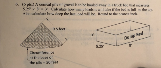 6. (6 pts.) A conical pile of gravel is to be hauled away in a truck bed that measures 5.25 x 8 x 3. Calculate how many lo