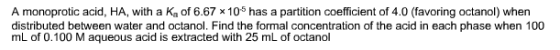 A monoprotic acid, HA, with a Ka of 6.67 × 105 has a partition coefficient of 4.0 (favoring octanol) when distributed between water and octanol. Find the formal concentration of the acid in each phase when 100 mL of 0.100 M aqueous acid is extracted with 25 mL of octanol