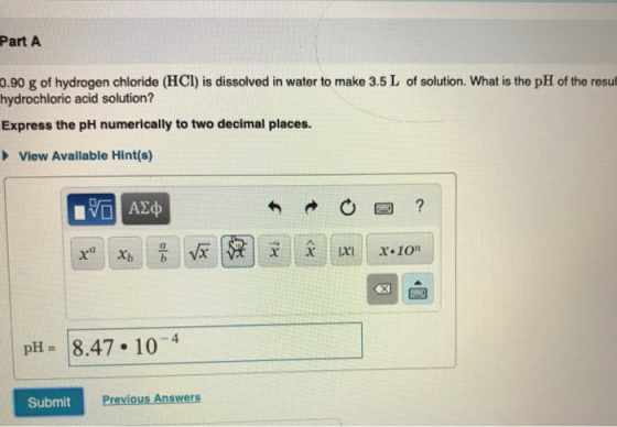 Part A 0.90 g of hydrogen chloride (HCl) is dissolved in water to make 3.5 L of solution. What is the pH of the result hydroc