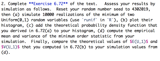 2. Complete **Exercise 6.72** of the text. Assess your results by simulation as follows. Reset your random number seed to 4302019, then (a) simulate 10000 realizations of the minimum of two Uniform(0,1) random variables Cuse runif in R, (b) plot their histogram, (c) add the theoretical probability density function that you derived in 6.72(a) to your histogram, (d) compute the empirical mean and variance of the minimum order statistic from your simulation. Finally, compare the theoretical values of SE(U_1)s and SV(U 1)S that you computed in 6.72(b) to your simulation values from
