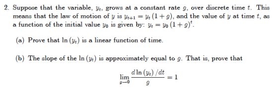 2. Suppose that the variable, yt, grows at a constant rate g, over discrete time t.This means that the law of motion of y is ytyt (1 +9), and the value of y at time t, as a function of the initial value yo is given by: ye o (19) (a) Prove that In (ve) is a linear function of time. (b) The slope of the In () is approximately equal to g. That is, prove that lim dln (v) /dt yt) /dt 9-0