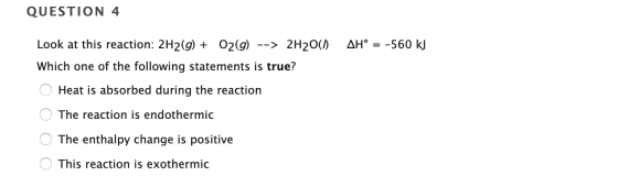 QUESTION 4 AH° = -560 kJ Look at this reaction: 2H2(g) + O2(g) --> 2H20(1) Which one of the following statements is true? O H