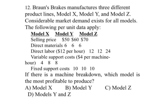 12. Brauns Brakes manufactures three different product lines, Model X, Model Y, and Model Z. Considerable market demand exists for all models. The following per unit data apply: Model X Model Y Model 2 Selling price S50 S60 $70 Direct materials 6 6 6 Direct labor (S12 per hour) 12 12 24 Variable support costs (S4 per machine- hour) 4 8 8 Fixed support costs 10 10 10 If there is a machine breakdown, which model is the most profitable to produce? A) Model X B) Model Y C) Model Z D) Models Y and Z