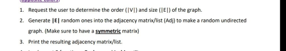 Request the user to determine the order (IV]) and size (El) of the graph Generate |El random ones into the adjacency matrix/list (Adj) to make a random undirected graph. (Make sure to have a symmetric matrix) Print the resulting adjacency matrix/list. 1. 2. 3.