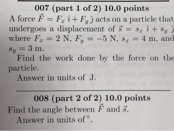 007 (part 1 of 2) 10.0 points A force F Fo i + Fy j acts on a particle that undergoes a displacement of S + sy where F: = 2 N, Fy =-5 N, sx = 4 m, and sy 3 m. Find the work done by the force on the particle. Answer in units of J 008 (part 2 of 2) 10.0 points Find the angle between F and S. Answer in units of o