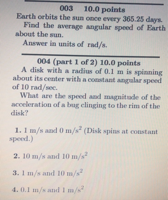 003 10.0 points Earth orbits the sun once every 365.25 days. Find the average angular speed of Earth about the sun. Answer in units of rad/s. 004 (part 1 of 2) 10.0 points A disk with a radius of 0.1 m is spinning about its center with a constant angular speed of 10 rad/sec. What are the speed and magnitude of the acceleration of a bug clinging to the rim of the disk? 1. 1 m/s and 0 m/s2 (Disk spins at constant speed.) 2. 10 m/s and 10 m/s2 3. 1 m/s and 10 m/s2 4. 0.1 m/s and 1 m/s