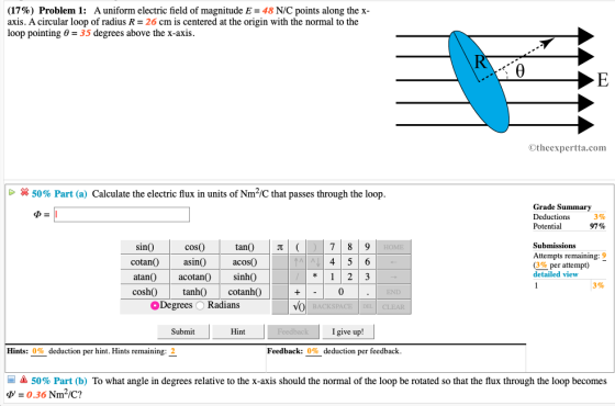 (17%) Problem 1: A uniform electric field of magnitude E = 48 N/C points along the x axis. A circular loop of radius R- 26 cm is centered at the origin with the normal to the loop pointing -35 degrees above the x-axis Otheexpertta.com 50% Part (a) Calculate the electric flux in units of Nm2/C that passes through the loop Grade Summary Deductions Potential 3% 97% Submissions 78 9 4 5 6 12 3 sinO HOME Attempts remaining: 9 cotan)asin) acosO % per attempt) detailed view atanOacotan) sinhO coshOtanh cotanhO 3% 0 END Degrees O Radians CLEAR Submit I give up! Hints: 0% deduction per hint. Hints remaining: 2 Feedback: 0% deduction per feedback - 50% Part (b) To what angle in degrees relative to the x-axis should the normal of the loop be rotated so that the flux through the loop becomes 0.36 Nm-/C?