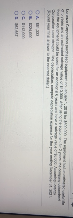 Lorenzo Corporation purchased equipment on January 1, 2019 for $600,000. The equipment had an estimated useful life of 5 year