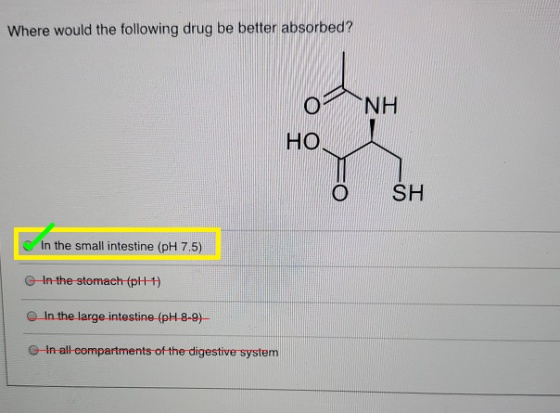 Where would the following drug be better absorbed? ΝΗ Ο HO © SH In the small intestine (pH 7.5) In the stomach (pH+1) In the