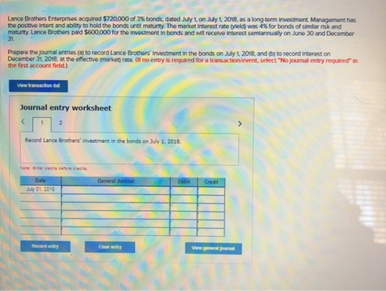 Lance Brothers Enterprises acquired $720,000 of 3% bonds, dated July 1, on July 1, 2018, as a longterm investment Management has the positive intent and ability to hold the bonds until maturity. The market Interest rate 0eld) was 4% for bonds of similar nsk and maturity. Lance Brothers pald $600.000 for the Investment In bonds and will recelve Interest semiannually on June 30 and December 31. Prepare the journal entries (a) to record Lance Brothers Investment In the bonds on July 1, 2018, and (b) to record Interest on December 31, 2018, at the effective (market) rate. (If no entry is required for a transaction/event, select No journal entry required In the first account field.) Vlew traneaction t Journal entry worksheet Record Lance Brothers investment in the bonds on July 1, 2018. Note: Enter cebts before creaits Date General Journal July 01, 2018 Racord entry Cnar entry