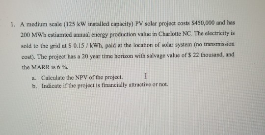 A medium scale (125 kW installed capacity) PV solar project costs $450,000 and has 200 MWh estiamted annual energy production