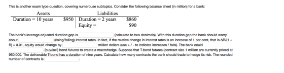 This is another exam type question, covering numerouse subtopics. Consider the following balance sheet (in million) for a bank: Liabilities Assets Duration- 10 years $950 Duration-2 years $860 $90 Equity- The banks leverage adjusted duration gap is about R) 0.01, equity would change by (calculate to two decimals). With this duration gap the bank should worry rising/falling) interest rates. In fact, if the relative change in interest rates is an increase of 1 per cent, that is AR/(1 million dollars (use +/ -to indicate increases/ falls). The bank could (buy/sell) bond futures to create a macrohedge. Suppose that T-bond futures (contract size 1 million are currently priced at 960.000. The deliverable T-bond has a duration of nine years. Calculate how many contracts the bank should trade to hedge its risk. The rounded number of contracts is