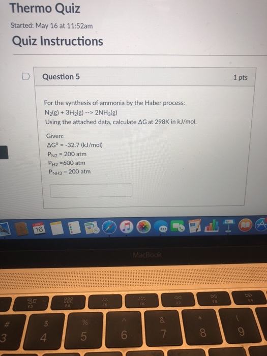 Thermo Quiz Started: May 16 at 11:52am Quiz Instructions D Question 5 1 pts For the synthesis of ammonia by the Haber process: N2(g)3H2g)>2NH3(g) Using the attached data, calculate AG at 298K in kJ/mol. Given: =-32.7 (kJ/mol) PN2 200 atm PH2 600 atm PNH3 200 atm 16 3 4 5 6 8 9