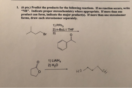 1. (6 pts.) Predict the products for the following reactions. If no reaction occurs, write “NR”. Indicate proper stereochemis